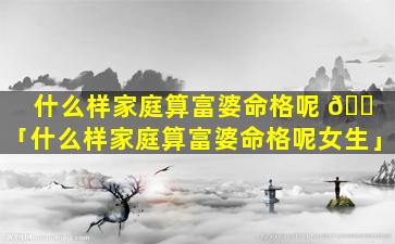 什么样家庭算富婆命格呢 🐠 「什么样家庭算富婆命格呢女生」